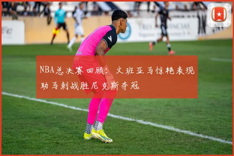 NBA总决赛回顾：文班亚马惊艳表现助马刺战胜尼克斯夺冠