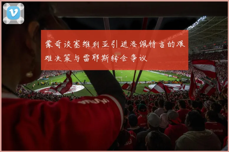 蒙奇谈塞维利亚引进洛佩特吉的艰难决策与雷耶斯转会争议