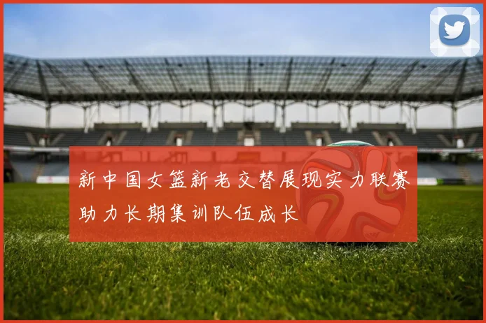 新中国女篮新老交替展现实力联赛助力长期集训队伍成长