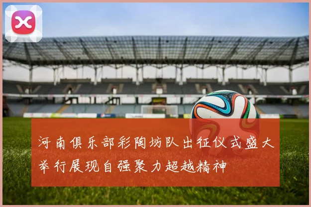 河南俱乐部彩陶坊队出征仪式盛大举行展现自强聚力超越精神