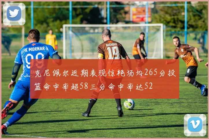 克尼佩尔近期表现惊艳场均265分投篮命中率超58三分命中率达52