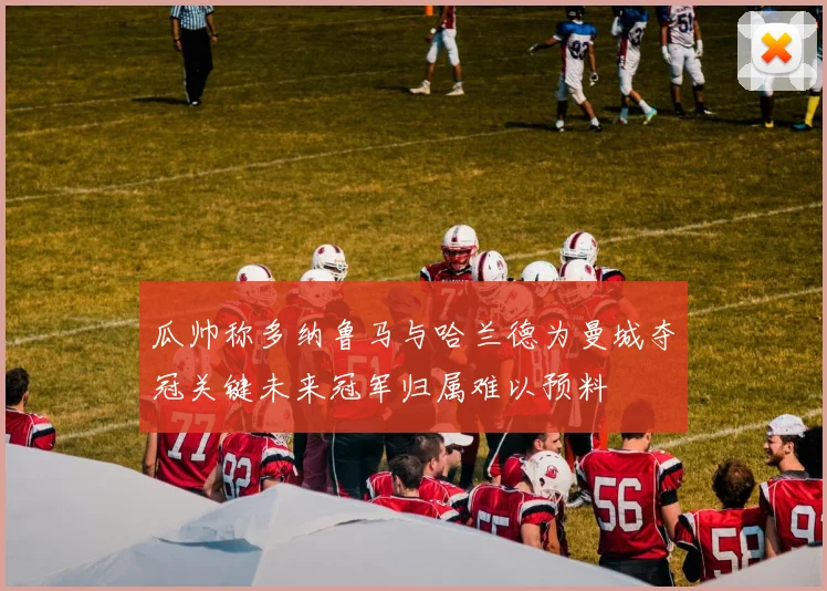 瓜帅称多纳鲁马与哈兰德为曼城夺冠关键未来冠军归属难以预料