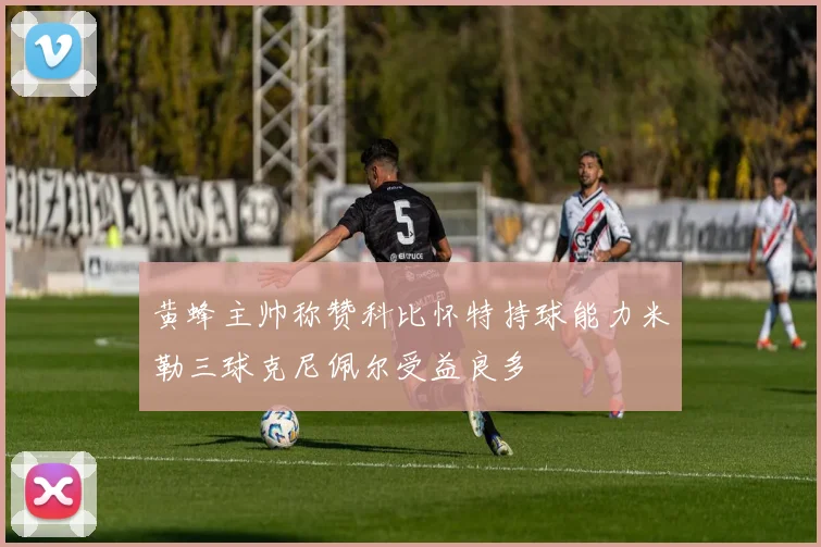 黄蜂主帅称赞科比怀特持球能力米勒三球克尼佩尔受益良多