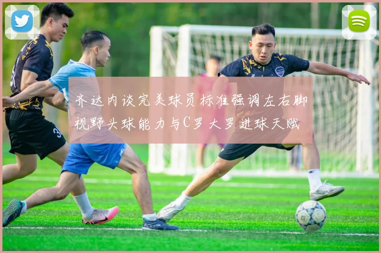 齐达内谈完美球员标准强调左右脚视野头球能力与C罗大罗进球天赋