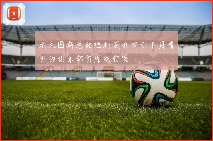 尤文图斯总经理科莫利将于下月晋升为俱乐部首席执行官