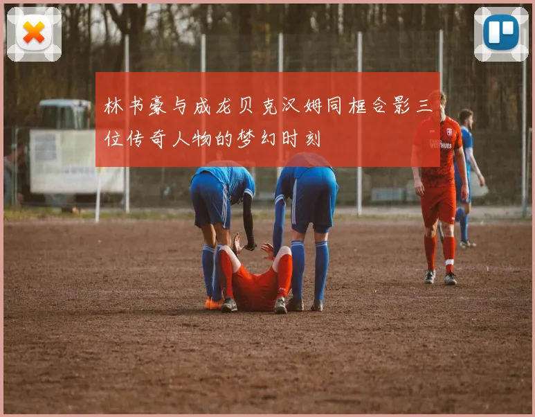 林书豪与成龙贝克汉姆同框合影三位传奇人物的梦幻时刻