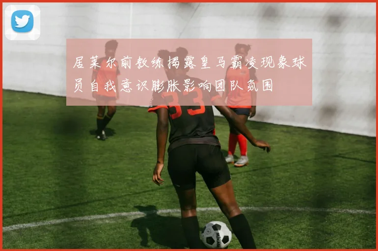 居莱尔前教练揭露皇马霸凌现象球员自我意识膨胀影响团队氛围