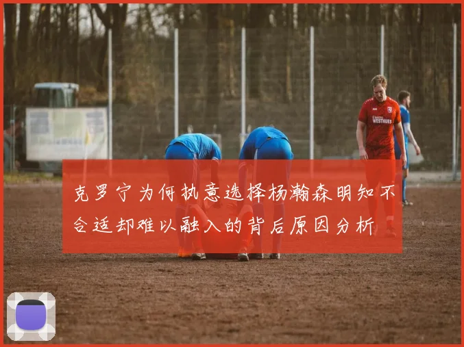 克罗宁为何执意选择杨瀚森明知不合适却难以融入的背后原因分析