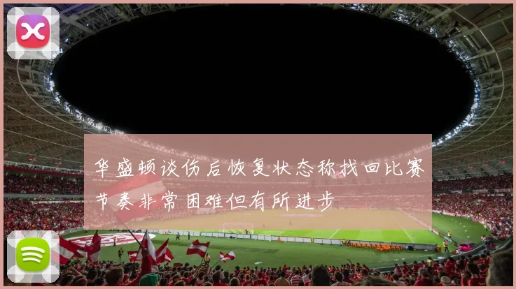 华盛顿谈伤后恢复状态称找回比赛节奏非常困难但有所进步