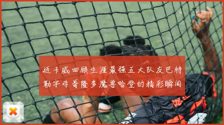 迈卡威回顾生涯最强五大队友巴特勒字母哥隆多魔兽哈登的精彩瞬间