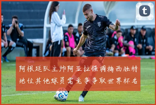 阿根廷队主帅阿亚拉强调梅西独特地位其他球员需竞争争取世界杯名额