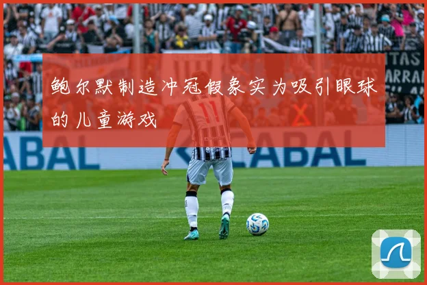 鲍尔默制造冲冠假象实为吸引眼球的儿童游戏