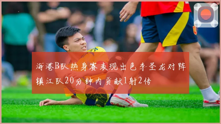 海港B队热身赛表现出色李圣龙对阵镇江队20分钟内贡献1射2传