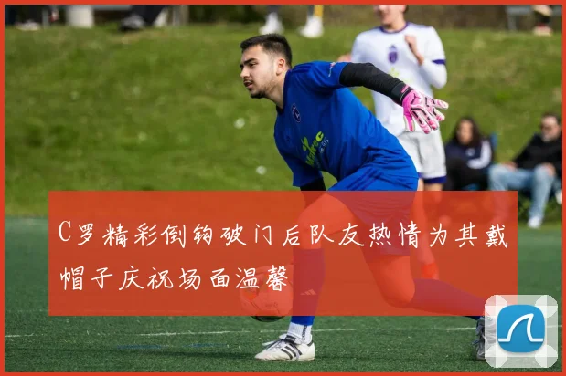 C罗精彩倒钩破门后队友热情为其戴帽子庆祝场面温馨