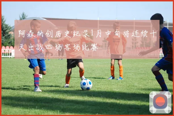 阿森纳创历史纪录1月中旬将连续十天出战四场客场比赛