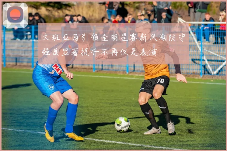 文班亚马引领全明星赛新风潮防守强度显著提升不再仅是表演