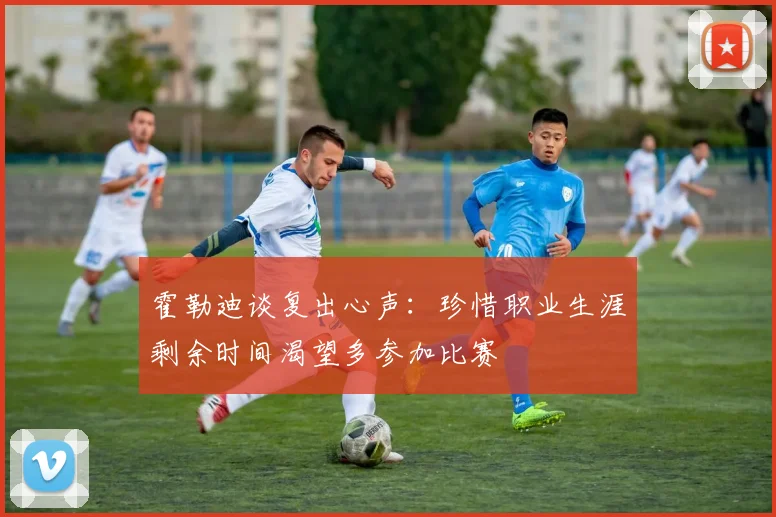 霍勒迪谈复出心声：珍惜职业生涯剩余时间渴望多参加比赛