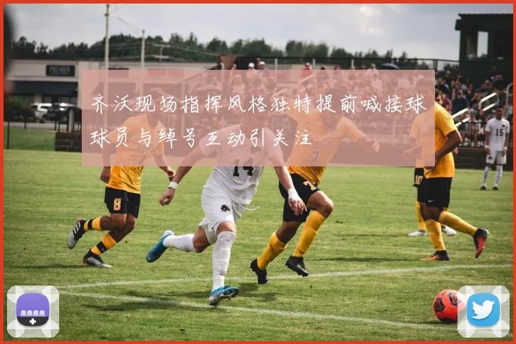 齐沃现场指挥风格独特提前喊接球球员与绰号互动引关注