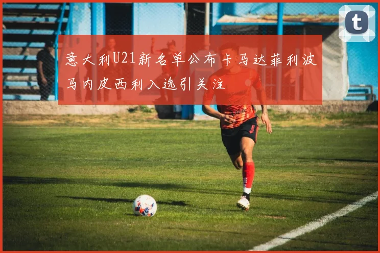 意大利U21新名单公布卡马达菲利波马内皮西利入选引关注