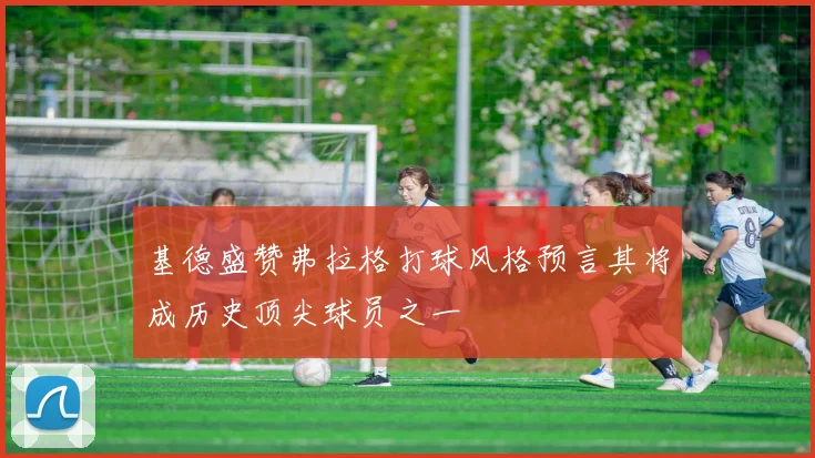 基德盛赞弗拉格打球风格预言其将成历史顶尖球员之一