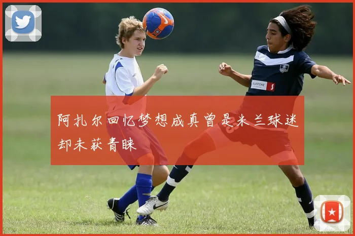 阿扎尔回忆梦想成真曾是米兰球迷却未获青睐