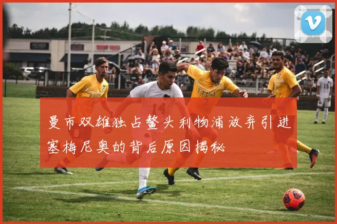曼市双雄独占鳌头利物浦放弃引进塞梅尼奥的背后原因揭秘