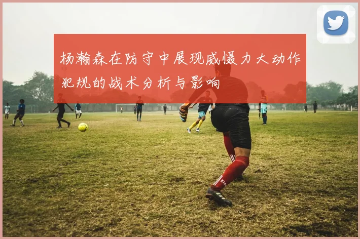 杨瀚森在防守中展现威慑力大动作犯规的战术分析与影响