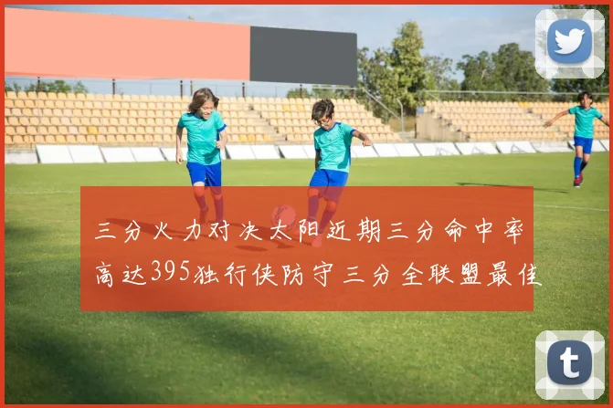 三分火力对决太阳近期三分命中率高达395独行侠防守三分全联盟最佳