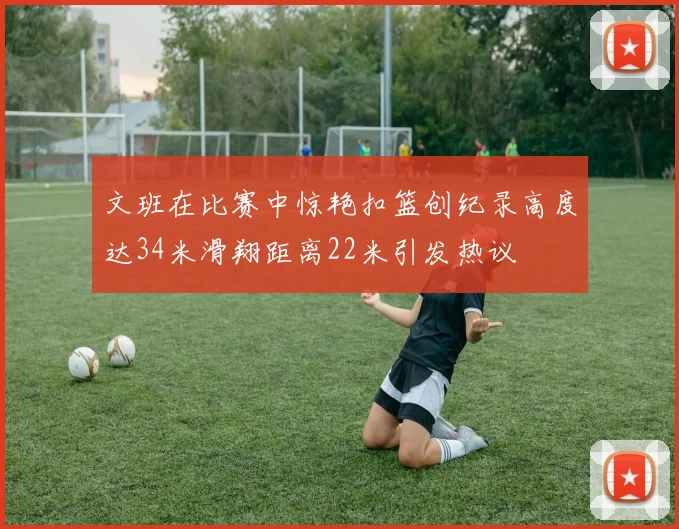 文班在比赛中惊艳扣篮创纪录高度达34米滑翔距离22米引发热议