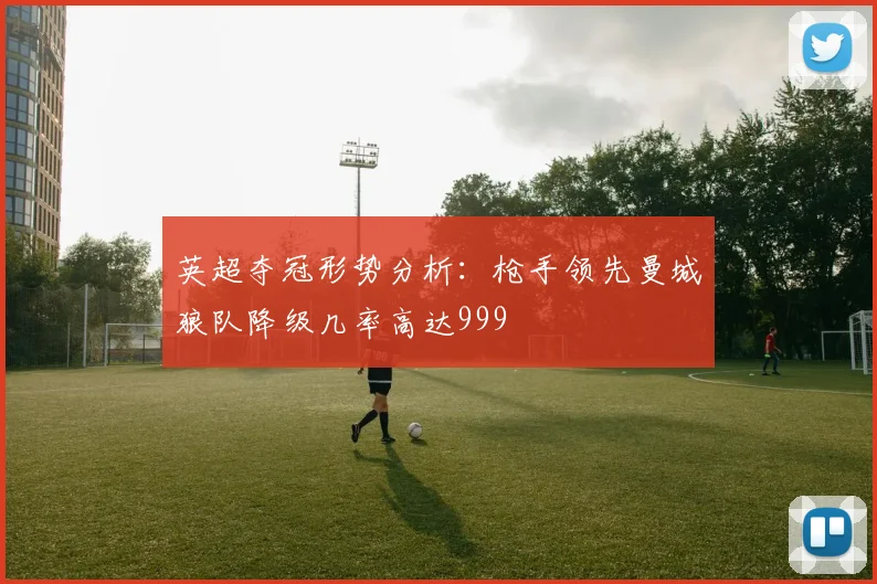 英超夺冠形势分析：枪手领先曼城狼队降级几率高达999