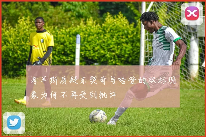考辛斯质疑东契奇与哈登的双标现象为何不再受到批评
