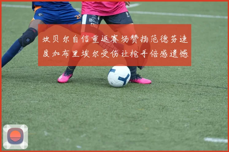 坎贝尔自信重返赛场赞扬范德芬速度加布里埃尔受伤让枪手倍感遗憾
