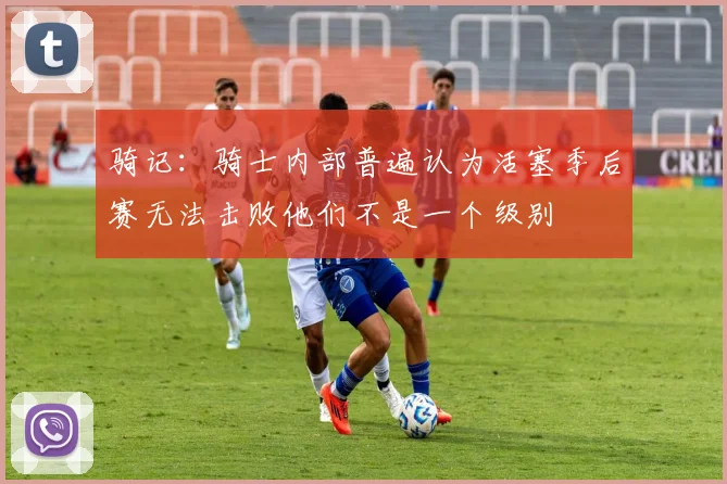 骑记：骑士内部普遍认为活塞季后赛无法击败他们不是一个级别