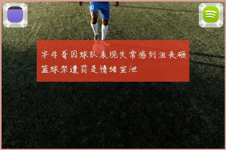 字母哥因球队表现失常感到沮丧砸篮球架遭罚是情绪宣泄