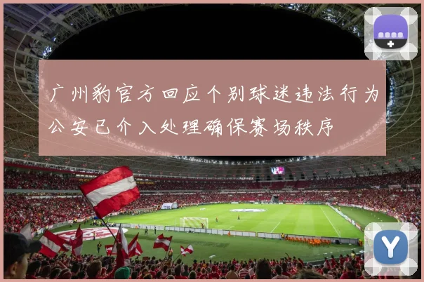 广州豹官方回应个别球迷违法行为公安已介入处理确保赛场秩序