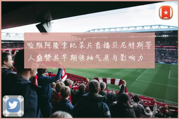 哈维阿隆索纪录片首播贝尼特斯等人盛赞其早期领袖气质与影响力