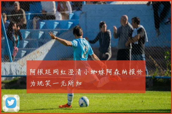 阿根廷网红澄清小蜘蛛阿森纳报价为玩笑一无所知