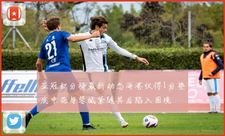 亚冠积分榜最新动态海港仅得1分垫底申花与蓉城紧随其后陷入困境