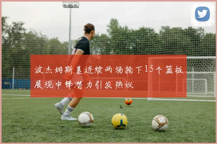 波杰姆斯基连续两场抢下15个篮板展现中锋潜力引发热议